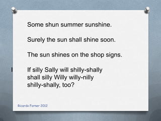 Some shun summer sunshine.
Surely the sun shall shine soon.
The sun shines on the shop signs.
I

If silly Sally will shilly-shally
shall silly Willy willy-nilly
shilly-shally, too?
Ricardo Forner 2012

 