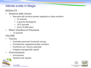 Attività svolta in Magis
MODALITÀ
• Gestione della chioma
     – Raccolta dati struttura parete vegetativa e stato sanitario
        • 74 aziende
        • 2 epoche fenologiche
        • 1812 parcelle
        • Circa 70.000 rilievi
•   Rilievi Viticoltura di Precisione
     – 13 aziende
VALORE
• Tecnico
     –   Controllo parametri funzionali canopy
     –   Correlazione vegetazione/stato sanitario
     –   Confronto con i tecnici aziendali
     –   Indagine eterogeneità vigneti
•   Comunicazione
     – Innovazione
     – Gestione del vigneto


         In vino Magis
         Sapore-Agrifil, Rimini 22 febbraio 2011
 