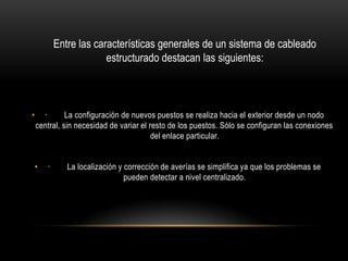 Entre las características generales de un sistema de cableado
estructurado destacan las siguientes:

•

·
La configuración de nuevos puestos se realiza hacia el exterior desde un nodo
central, sin necesidad de variar el resto de los puestos. Sólo se configuran las conexiones
del enlace particular.

•

·

La localización y corrección de averías se simplifica ya que los problemas se
pueden detectar a nivel centralizado.

 