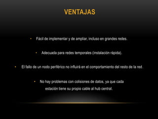 VENTAJAS

•

Fácil de implementar y de ampliar, incluso en grandes redes.
•

•

Adecuada para redes temporales (instalación rápida).

El fallo de un nodo periférico no influirá en el comportamiento del resto de la red .

•

No hay problemas con colisiones de datos, ya que cada
estación tiene su propio cable al hub central.

 