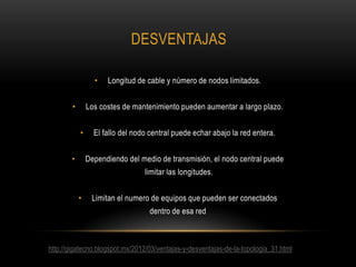 DESVENTAJAS
•

Longitud de cable y número de nodos limitados.

Los costes de mantenimiento pueden aumentar a largo plazo.

•
•

El fallo del nodo central puede echar abajo la red entera.
Dependiendo del medio de transmisión, el nodo central puede

•

limitar las longitudes.
•

Limitan el numero de equipos que pueden ser conectados

dentro de esa red

http://gigatecno.blogspot.mx/2012/03/ventajas-y-desventajas-de-la-topologia_31.html

 