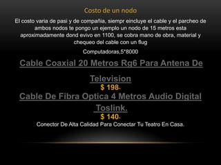 Costo de un nodo
El costo varia de pasi y de compañia, siempr eincluye el cable y el parcheo de
ambos nodos te pongo un ejemplo un nodo de 15 metros esta
aproximadamente dond evivo en 1100, se cobra mano de obra, material y
chequeo del cable con un flug
Computadoras,5*8000

Cable Coaxial 20 Metros Rg6 Para Antena De
Television
$ 198

00

Cable De Fibra Optica 4 Metros Audio Digital
Toslink.
$ 140

00

Conector De Alta Calidad Para Conectar Tu Teatro En Casa.

 