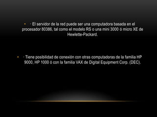 • · El servidor de la red puede ser una computadora basada en el
procesador 80386, tal como el modelo RS o una mini 3000 ó micro XE de
Hewlette-Packard.

• · Tiene posibilidad de conexión con otras computadoras de la familia HP
9000, HP 1000 ó con la familia VAX de Digital Equipment Corp. (DEC).

 