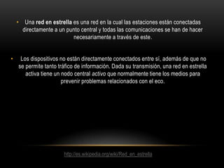 • Una red en estrella es una red en la cual las estaciones están conectadas
directamente a un punto central y todas las comunicaciones se han de hacer
necesariamente a través de este.
•

Los dispositivos no están directamente conectados entre sí, además de que no
se permite tanto tráfico de información. Dada su transmisión, una red en estrella
activa tiene un nodo central activo que normalmente tiene los medios para
prevenir problemas relacionados con el eco.

http://es.wikipedia.org/wiki/Red_en_estrella

 