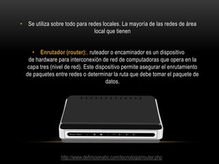 • Se utiliza sobre todo para redes locales. La mayoría de las redes de área
local que tienen
• Enrutador (router):, ruteador o encaminador es un dispositivo
de hardware para interconexión de red de computadoras que opera en la
capa tres (nivel de red). Este dispositivo permite asegurar el enrutamiento
de paquetes entre redes o determinar la ruta que debe tomar el paquete de
datos.

http://www.definicionabc.com/tecnologia/router.php

 