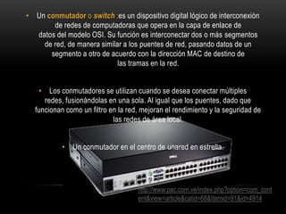 • Un conmutador o switch :es un dispositivo digital lógico de interconexión
de redes de computadoras que opera en la capa de enlace de
datos del modelo OSI. Su función es interconectar dos o más segmentos
de red, de manera similar a los puentes de red, pasando datos de un
segmento a otro de acuerdo con la dirección MAC de destino de
las tramas en la red.
• Los conmutadores se utilizan cuando se desea conectar múltiples
redes, fusionándolas en una sola. Al igual que los puentes, dado que
funcionan como un filtro en la red, mejoran el rendimiento y la seguridad de
las redes de área local.
• Un conmutador en el centro de unared en estrella.

http://www.pac.com.ve/index.php?option=com_cont
ent&view=article&catid=68&Itemid=91&id=4914

 