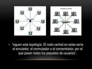 • “siguen esta topología. El nodo central en estas sería
el enrutador, el conmutador o el concentrador, por el
que pasan todos los paquetes de usuarios”.

 