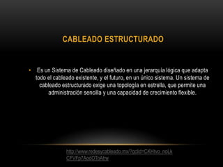 CABLEADO ESTRUCTURADO

• Es un Sistema de Cableado diseñado en una jerarquía lógica que adapta
todo el cableado existente, y el futuro, en un único sistema. Un sistema de
cableado estructurado exige una topología en estrella, que permite una
administración sencilla y una capacidad de crecimiento flexible.

http://www.redesycableado.mx/?gclid=CKHtvo_noLk
CFVFp7AodOToAhw

 