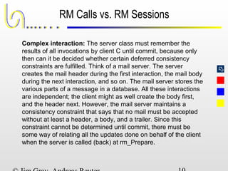 
RM Calls vs. RM Sessions
Complex interaction: The server class must remember the
results of all invocations by client C until commit, because only
then can it be decided whether certain deferred consistency
constraints are fulfilled. Think of a mail server. The server
creates the mail header during the first interaction, the mail body
during the next interaction, and so on. The mail server stores the
various parts of a message in a database. All these interactions
are independent; the client might as well create the body first,
and the header next. However, the mail server maintains a
consistency constraint that says that no mail must be accepted
without at least a header, a body, and a trailer. Since this
constraint cannot be determined until commit, there must be
some way of relating all the updates done on behalf of the client
when the server is called (back) at rm_Prepare.
 