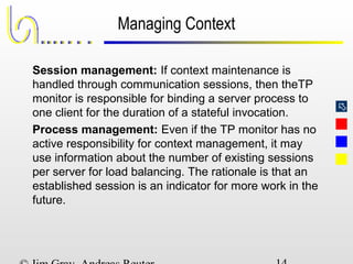 
Managing Context
Session management: If context maintenance is
handled through communication sessions, then theTP
monitor is responsible for binding a server process to
one client for the duration of a stateful invocation.
Process management: Even if the TP monitor has no
active responsibility for context management, it may
use information about the number of existing sessions
per server for load balancing. The rationale is that an
established session is an indicator for more work in the
future.
 