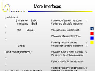 
More Interfaces
typedef struct
{rmInstance EndA; /* one end of stateful interaction */
rmInstance EndB; /* other end of stateful interaction
*/
Uint SeqNo; /* sequence no. to distinguish
*/
/* between stateful interactions
*/
/* among the same servers. */
} BindId; /* handle for a stateful interaction */
BindId rmBind(rmInstance); /* passes the id of client to which */
/* a session has to be established.
*/
/* gets a handle for the interaction
*/
/* among this server and this client. */
 