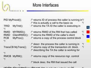 
More Interfaces
PID MyProcid(); /* returns ID of process the caller is running in*/
/* this is actually a call to the basic os */
TRID MyTrid(); /* returns the TA ID the caller is executing in
*/
RMID MYRMID(); /* returns RMID of the RM that has called */
RMID ClientRMID(); /* returns the RMID of the caller’s client */
PCB MyProc(); /* returns a copy of the process control block
*/
/* descr. the process the caller is running in */
TransCB MyTrans(); /* returns copy of the transaction ctl. block. */
/* describing the TA the caller is working for
*/
RMCB MyRM(); /* returns copy of the resource mgr. control
*/
/* block desc. the RM that issued the call
*/
 