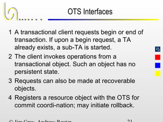 
OTS Interfaces
1 A transactional client requests begin or end of
transaction. If upon a begin request, a TA
already exists, a sub-TA is started.
2 The client invokes operations from a
transactional object. Such an object has no
persistent state.
3 Requests can also be made at recoverable
objects.
4 Registers a resource object with the OTS for
commit coordi-nation; may initiate rollback.
 