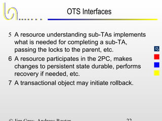 
OTS Interfaces
5 A resource understanding sub-TAs implements
what is needed for completing a sub-TA,
passing the locks to the parent, etc.
6 A resource participates in the 2PC, makes
changes to persistent state durable, performs
recovery if needed, etc.
7 A transactional object may initiate rollback.
 