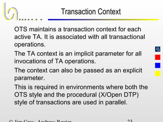 
Transaction Context
OTS maintains a transaction context for each
active TA. It is associated with all transactional
operations.
The TA context is an implicit parameter for all
invocations of TA operations.
The context can also be passed as an explicit
parameter.
This is required in environments where both the
OTS style and the procedural (X/Open DTP)
style of transactions are used in parallel.
 