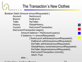 
The Transaction´s New Clothes
Boolean Debit (Amount amountRequested) {
Account theAccount;
Branch theBranch;
Teller theTeller;
History GlobalHistory;
Current theCurrentTransaction;
theCurrentTransaction.begin();
Amount balance = theAccount.query();
if (balance >= amountRequested)
{ theAccount.withdraw(amountRequested);
theBranch.withdraw(amountRequested);
theTeller.withdraw(amountRequested);
GlobalHistory.remember(amountRequested);
theTeller.dispense(amountRequested);
theCurrentTransaction.commit();
return True;
else ...
 