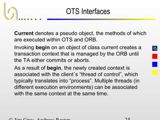 
OTS Interfaces
Current denotes a pseudo object, the methods of which
are executed within OTS and ORB.
Invoking begin on an object of class current creates a
transaction context that is managed by the ORB until
the TA either commits or aborts.
As a result of begin, the newly created context is
associated with the client´s “thread of control”, which
typically translates into “process”. Multiple threads (in
different execution environments) can be associated
with the same context at the same time.
 