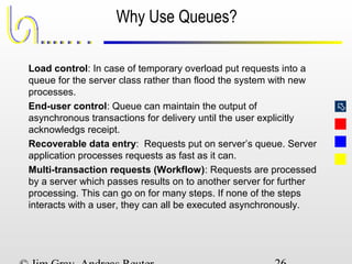 
Why Use Queues?
Load control: In case of temporary overload put requests into a
queue for the server class rather than flood the system with new
processes.
End-user control: Queue can maintain the output of
asynchronous transactions for delivery until the user explicitly
acknowledgs receipt.
Recoverable data entry: Requests put on server’s queue. Server
application processes requests as fast as it can.
Multi-transaction requests (Workflow): Requests are processed
by a server which passes results on to another server for further
processing. This can go on for many steps. If none of the steps
interacts with a user, they can all be executed asynchronously.
 