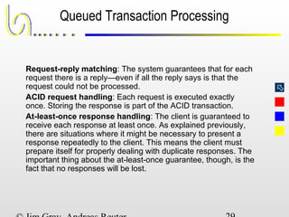 
Queued Transaction Processing
Request-reply matching: The system guarantees that for each
request there is a reply—even if all the reply says is that the
request could not be processed.
ACID request handling: Each request is executed exactly
once. Storing the response is part of the ACID transaction.
At-least-once response handling: The client is guaranteed to
receive each response at least once. As explained previously,
there are situations where it might be necessary to present a
response repeatedly to the client. This means the client must
prepare itself for properly dealing with duplicate responses. The
important thing about the at-least-once guarantee, though, is the
fact that no responses will be lost.
 