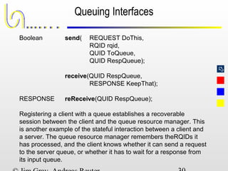 
Queuing Interfaces
Boolean send( REQUEST DoThis,
RQID rqid,
QUID ToQueue,
QUID RespQueue);
receive(QUID RespQueue,
RESPONSE KeepThat);
RESPONSE reReceive(QUID RespQueue);
Registering a client with a queue establishes a recoverable
session between the client and the queue resource manager. This
is another example of the stateful interaction between a client and
a server. The queue resource manager remembers theRQIDs it
has processed, and the client knows whether it can send a request
to the server queue, or whether it has to wait for a response from
its input queue.
 
