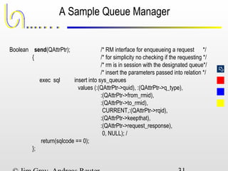 
A Sample Queue Manager
Boolean send(QAttrPtr); /* RM interface for enqueueing a request */
{ /* for simplicity no checking if the requesting */
/* rm is in session with the designated queue*/
/* insert the parameters passed into relation */
exec sql insert into sys_queues
values (:(QAttrPtr->quid), :(QAttrPtr->q_type),
:(QAttrPtr->from_rmid),
:(QAttrPtr->to_rmid),
CURRENT,:(QAttrPtr->rqid),
:(QAttrPtr->keepthat),
:(QAttrPtr->request_response),
0, NULL); /
return(sqlcode == 0);
};
 