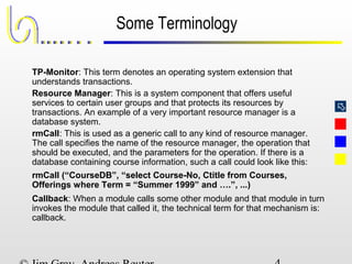
Some Terminology
TP-Monitor: This term denotes an operating system extension that
understands transactions.
Resource Manager: This is a system component that offers useful
services to certain user groups and that protects its resources by
transactions. An example of a very important resource manager is a
database system.
rmCall: This is used as a generic call to any kind of resource manager.
The call specifies the name of the resource manager, the operation that
should be executed, and the parameters for the operation. If there is a
database containing course information, such a call could look like this:
rmCall (“CourseDB”, “select Course-No, Ctitle from Courses,
Offerings where Term = “Summer 1999” and ….”, ...)
Callback: When a module calls some other module and that module in turn
invokes the module that called it, the technical term for that mechanism is:
callback.
 