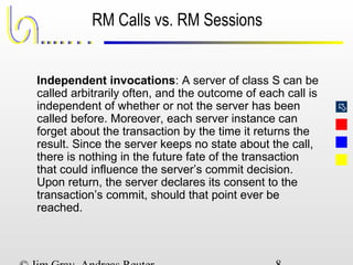 
RM Calls vs. RM Sessions
Independent invocations: A server of class S can be
called arbitrarily often, and the outcome of each call is
independent of whether or not the server has been
called before. Moreover, each server instance can
forget about the transaction by the time it returns the
result. Since the server keeps no state about the call,
there is nothing in the future fate of the transaction
that could influence the server’s commit decision.
Upon return, the server declares its consent to the
transaction’s commit, should that point ever be
reached.
 