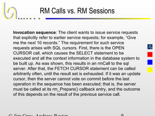 
RM Calls vs. RM Sessions
Invocation sequence: The client wants to issue service requests
that explicitly refer to earlier service requests; for example, “Give
me the next 10 records.” The requirement for such service
requests arises with SQL cursors. First, there is the OPEN
CURSOR call, which causes the SELECT statement to be
executed and all the context information in the database system to
be built up. As was shown, this results in an rmCall to the sql
server. After that, the FETCH CURSOR statement can be called
arbitrarily often, until the result set is exhausted. If it was an update
cursor, then the server cannot vote on commit before the last
operation in the sequence has been executed; that is, the server
must be called at its rm_Prepare() callback entry, and the outcome
of this depends on the result of the previous service call.
 