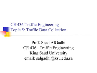 CE 436 Traffic Engineering
Topic 5: Traffic Data Collection
Prof. Saad AlGadhi
CE 436 –Traffic Engineering
King Saud University
email: salgadhi@ksu.edu.sa
 