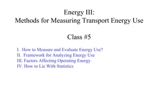 Energy III:
Methods for Measuring Transport Energy Use

                        Class #5
I. How to Measure and Evaluate Energy Use?
II. Framework for Analyzing Energy Use
III. Factors Affecting Operating Energy
IV. How to Lie With Statistics
 