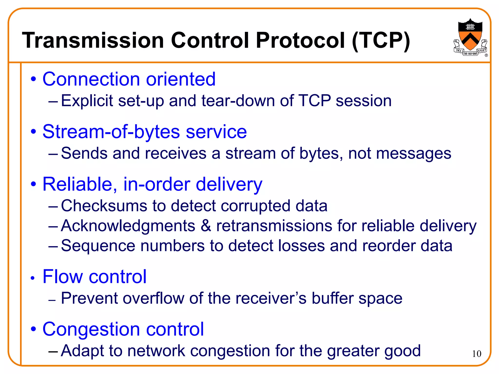 10
Transmission Control Protocol (TCP)
• Connection oriented
– Explicit set-up and tear-down of TCP session
• Stream-of-bytes service
– Sends and receives a stream of bytes, not messages
• Reliable, in-order delivery
– Checksums to detect corrupted data
– Acknowledgments & retransmissions for reliable delivery
– Sequence numbers to detect losses and reorder data
• Flow control
– Prevent overflow of the receiver’s buffer space
• Congestion control
– Adapt to network congestion for the greater good
 