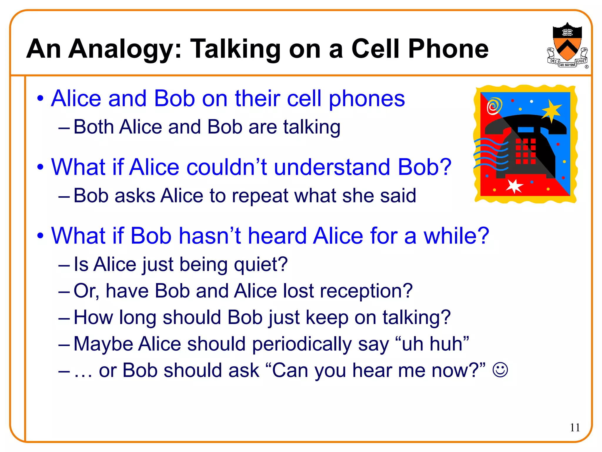 11
An Analogy: Talking on a Cell Phone
• Alice and Bob on their cell phones
– Both Alice and Bob are talking
• What if Alice couldn’t understand Bob?
– Bob asks Alice to repeat what she said
• What if Bob hasn’t heard Alice for a while?
– Is Alice just being quiet?
– Or, have Bob and Alice lost reception?
– How long should Bob just keep on talking?
– Maybe Alice should periodically say “uh huh”
– … or Bob should ask “Can you hear me now?” 
 
