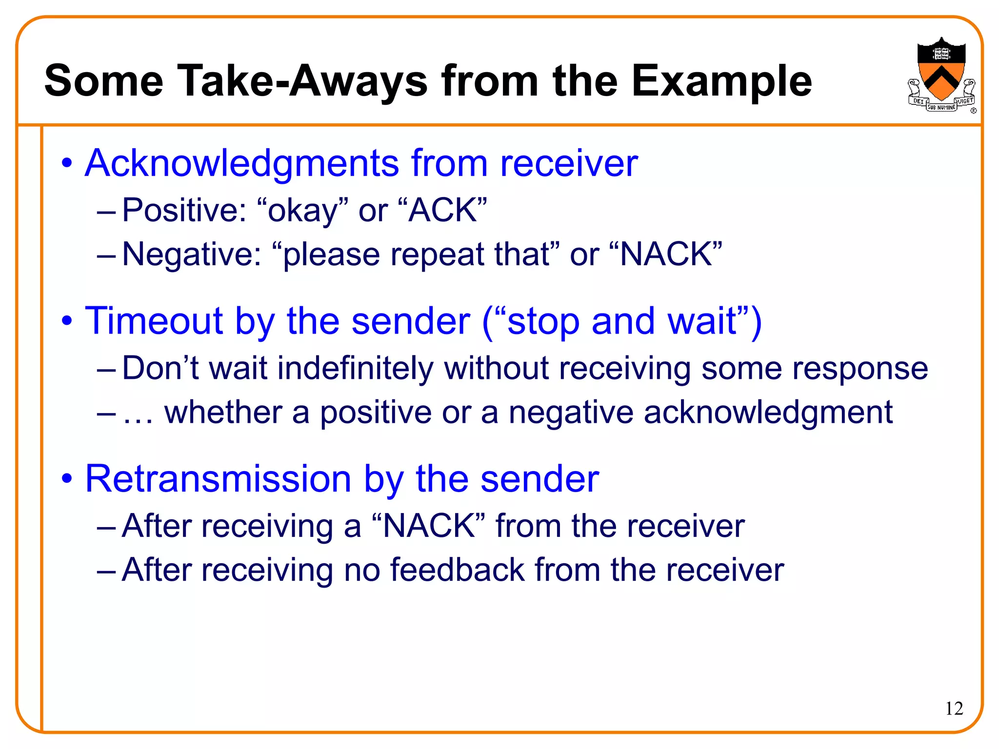 12
Some Take-Aways from the Example
• Acknowledgments from receiver
– Positive: “okay” or “ACK”
– Negative: “please repeat that” or “NACK”
• Timeout by the sender (“stop and wait”)
– Don’t wait indefinitely without receiving some response
– … whether a positive or a negative acknowledgment
• Retransmission by the sender
– After receiving a “NACK” from the receiver
– After receiving no feedback from the receiver
 