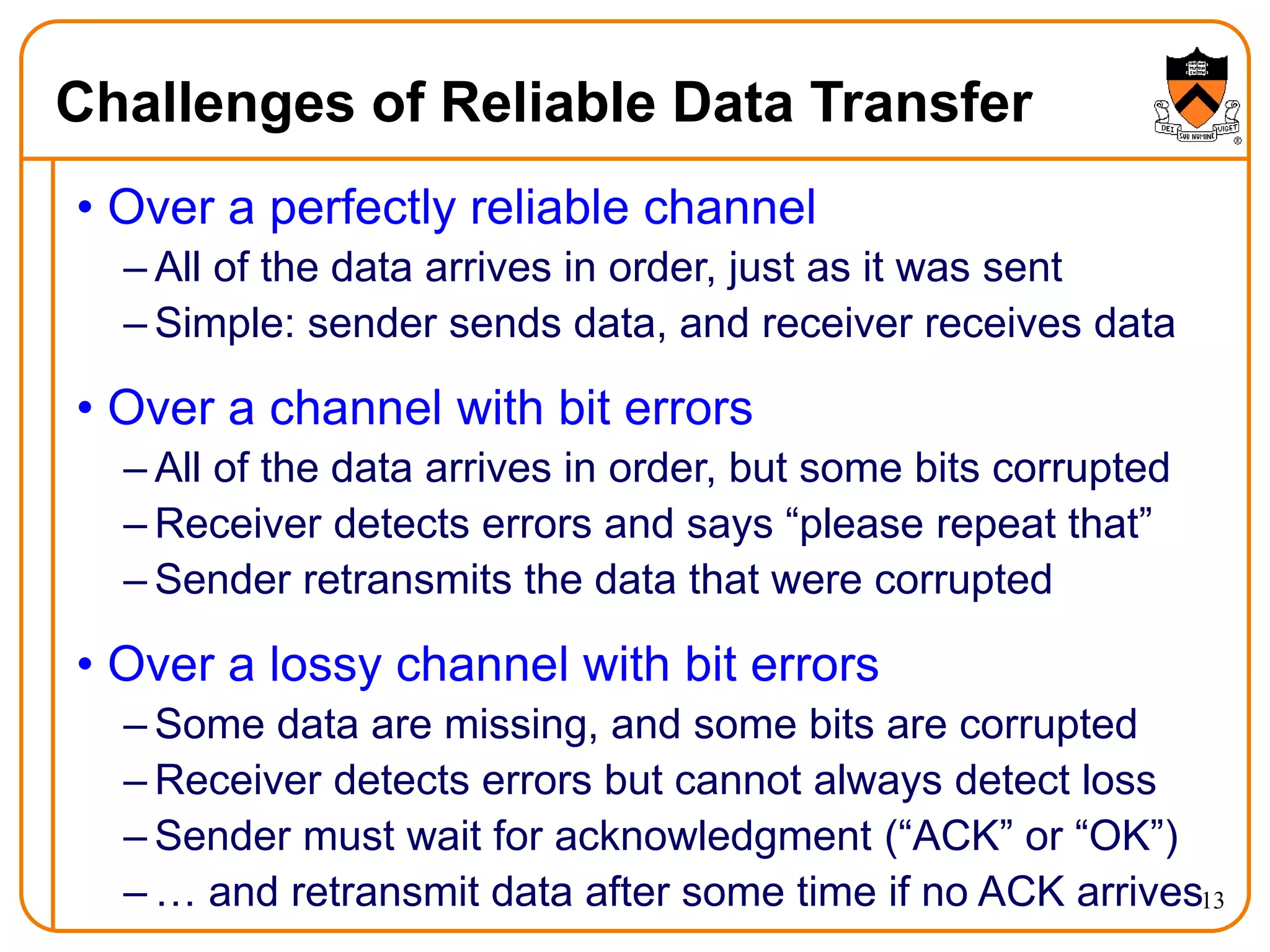 13
Challenges of Reliable Data Transfer
• Over a perfectly reliable channel
– All of the data arrives in order, just as it was sent
– Simple: sender sends data, and receiver receives data
• Over a channel with bit errors
– All of the data arrives in order, but some bits corrupted
– Receiver detects errors and says “please repeat that”
– Sender retransmits the data that were corrupted
• Over a lossy channel with bit errors
– Some data are missing, and some bits are corrupted
– Receiver detects errors but cannot always detect loss
– Sender must wait for acknowledgment (“ACK” or “OK”)
– … and retransmit data after some time if no ACK arrives
 