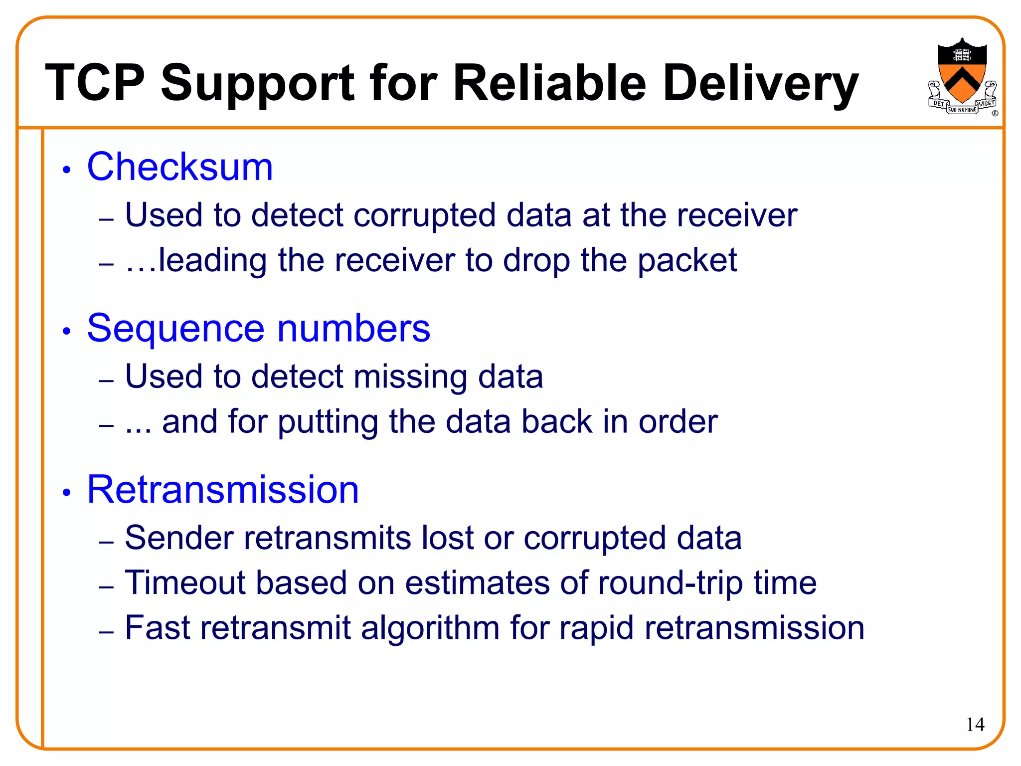 14
TCP Support for Reliable Delivery
• Checksum
– Used to detect corrupted data at the receiver
– …leading the receiver to drop the packet
• Sequence numbers
– Used to detect missing data
– ... and for putting the data back in order
• Retransmission
– Sender retransmits lost or corrupted data
– Timeout based on estimates of round-trip time
– Fast retransmit algorithm for rapid retransmission
 