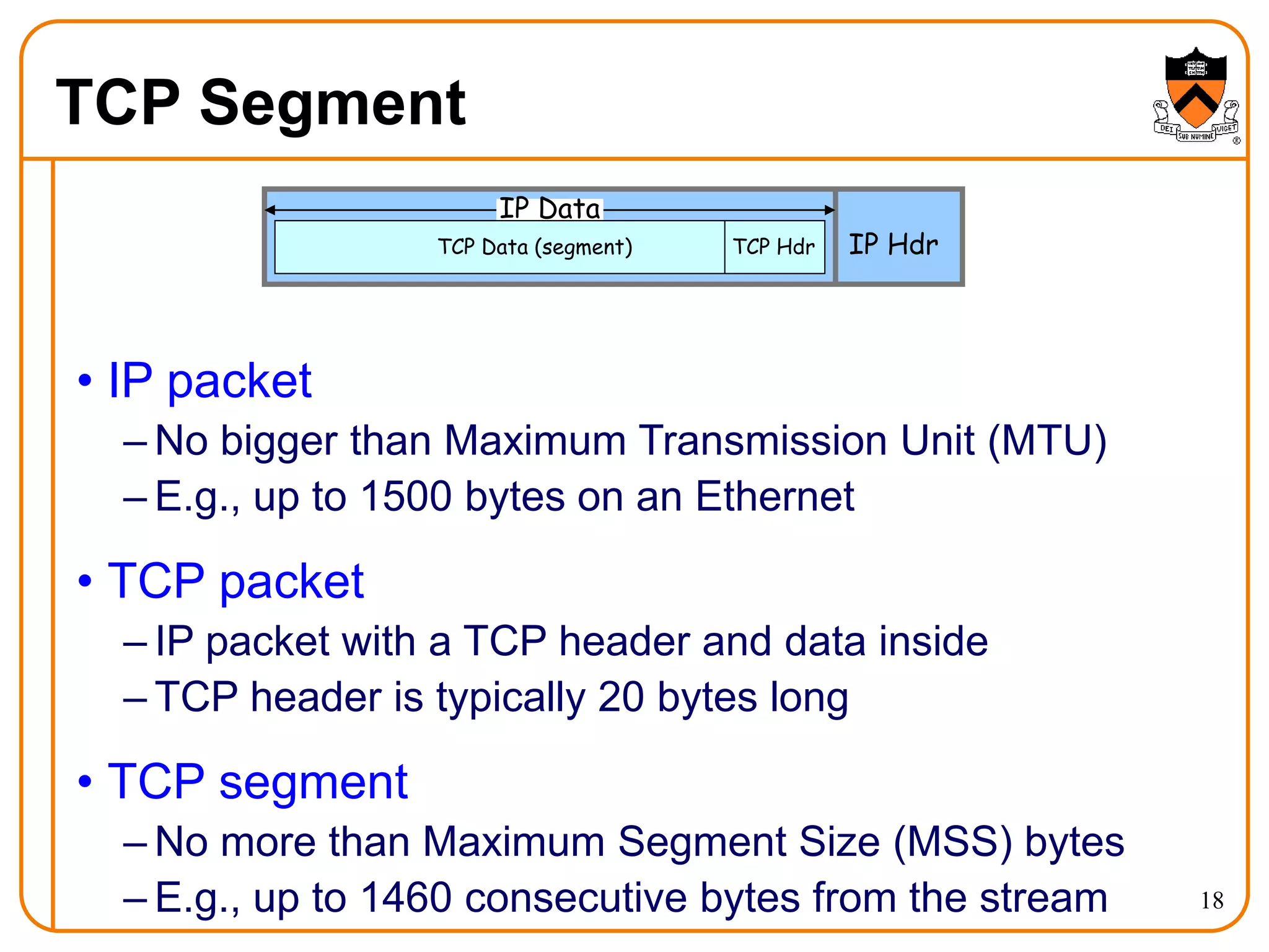 18
TCP Segment
• IP packet
– No bigger than Maximum Transmission Unit (MTU)
– E.g., up to 1500 bytes on an Ethernet
• TCP packet
– IP packet with a TCP header and data inside
– TCP header is typically 20 bytes long
• TCP segment
– No more than Maximum Segment Size (MSS) bytes
– E.g., up to 1460 consecutive bytes from the stream
IP Hdr
IP Data
TCP Hdr
TCP Data (segment)
 