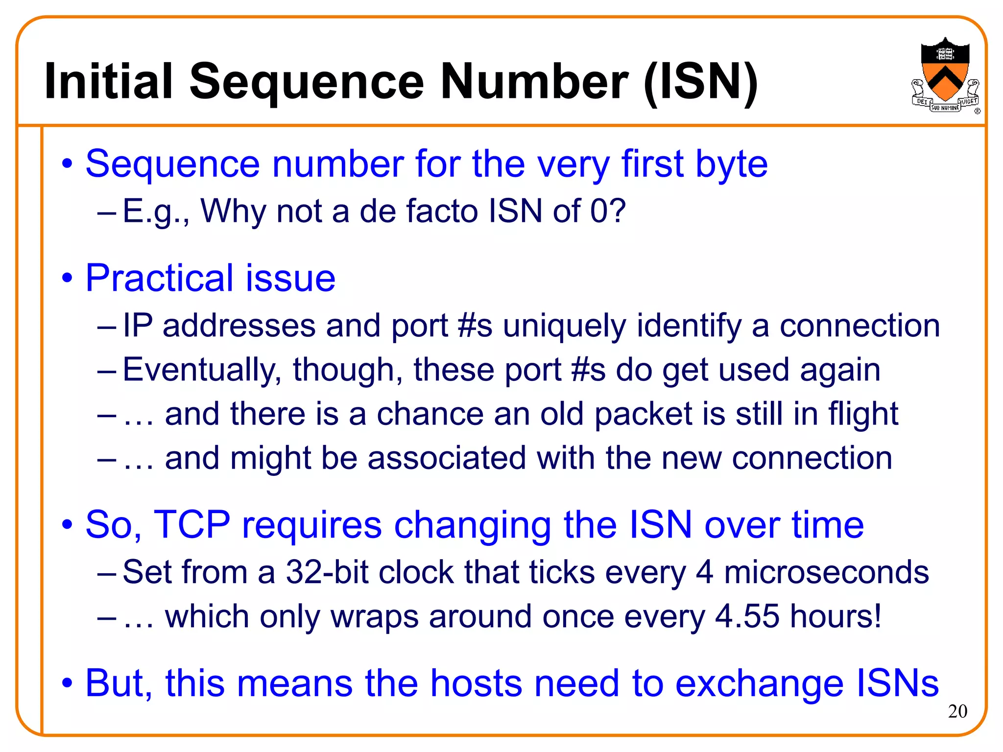 20
Initial Sequence Number (ISN)
• Sequence number for the very first byte
– E.g., Why not a de facto ISN of 0?
• Practical issue
– IP addresses and port #s uniquely identify a connection
– Eventually, though, these port #s do get used again
– … and there is a chance an old packet is still in flight
– … and might be associated with the new connection
• So, TCP requires changing the ISN over time
– Set from a 32-bit clock that ticks every 4 microseconds
– … which only wraps around once every 4.55 hours!
• But, this means the hosts need to exchange ISNs
 