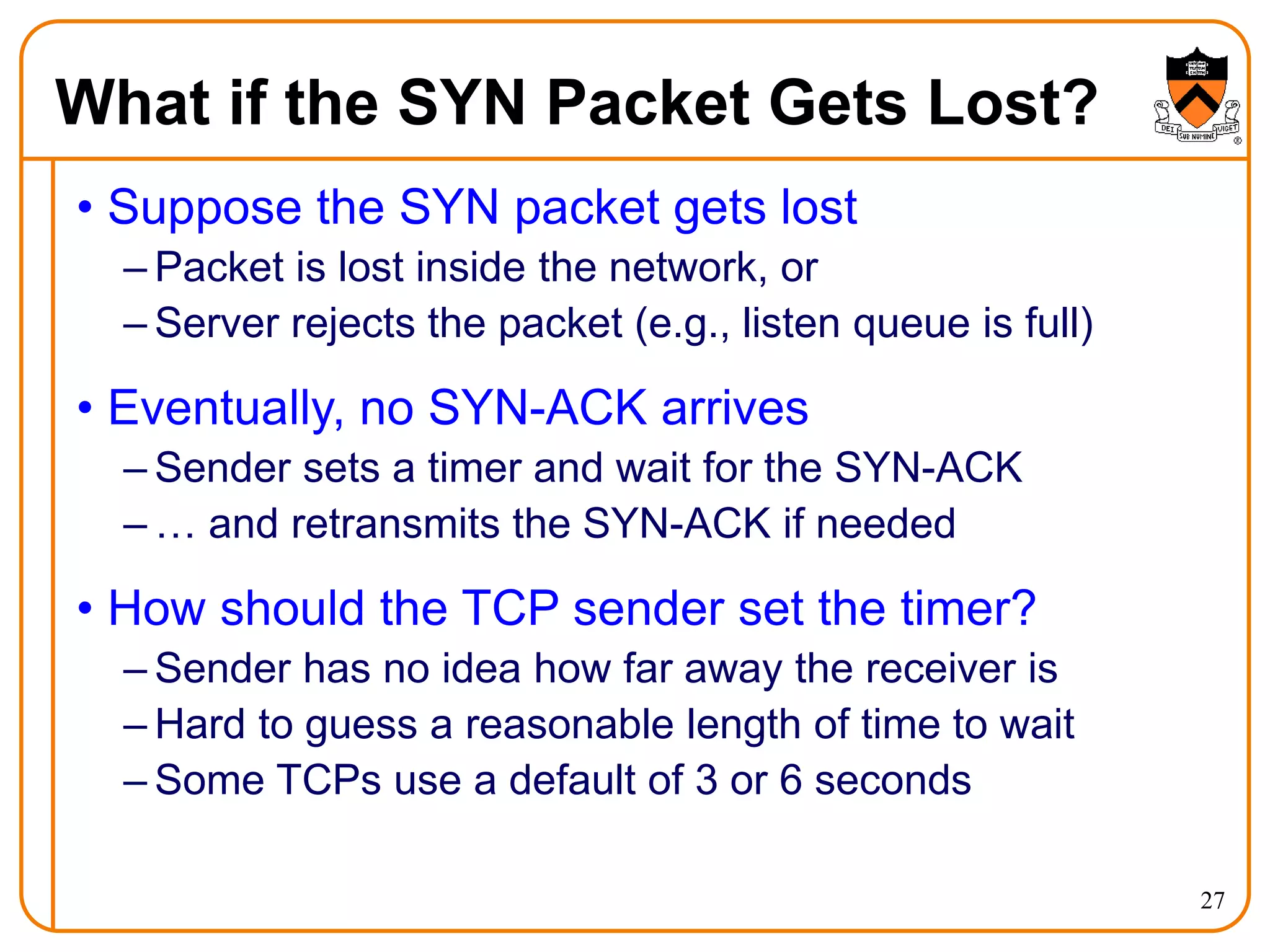 27
What if the SYN Packet Gets Lost?
• Suppose the SYN packet gets lost
– Packet is lost inside the network, or
– Server rejects the packet (e.g., listen queue is full)
• Eventually, no SYN-ACK arrives
– Sender sets a timer and wait for the SYN-ACK
– … and retransmits the SYN-ACK if needed
• How should the TCP sender set the timer?
– Sender has no idea how far away the receiver is
– Hard to guess a reasonable length of time to wait
– Some TCPs use a default of 3 or 6 seconds
 