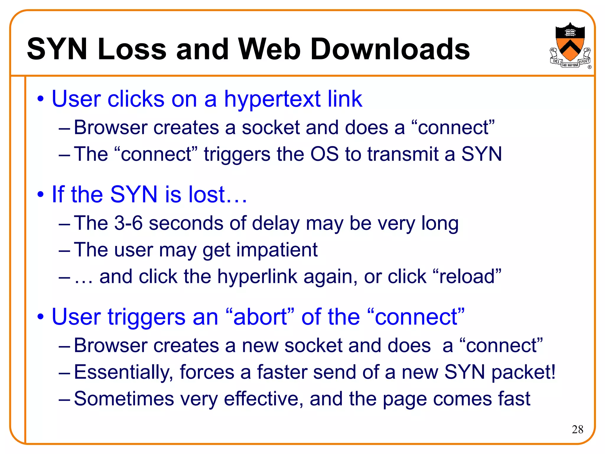 28
SYN Loss and Web Downloads
• User clicks on a hypertext link
– Browser creates a socket and does a “connect”
– The “connect” triggers the OS to transmit a SYN
• If the SYN is lost…
– The 3-6 seconds of delay may be very long
– The user may get impatient
– … and click the hyperlink again, or click “reload”
• User triggers an “abort” of the “connect”
– Browser creates a new socket and does a “connect”
– Essentially, forces a faster send of a new SYN packet!
– Sometimes very effective, and the page comes fast
 
