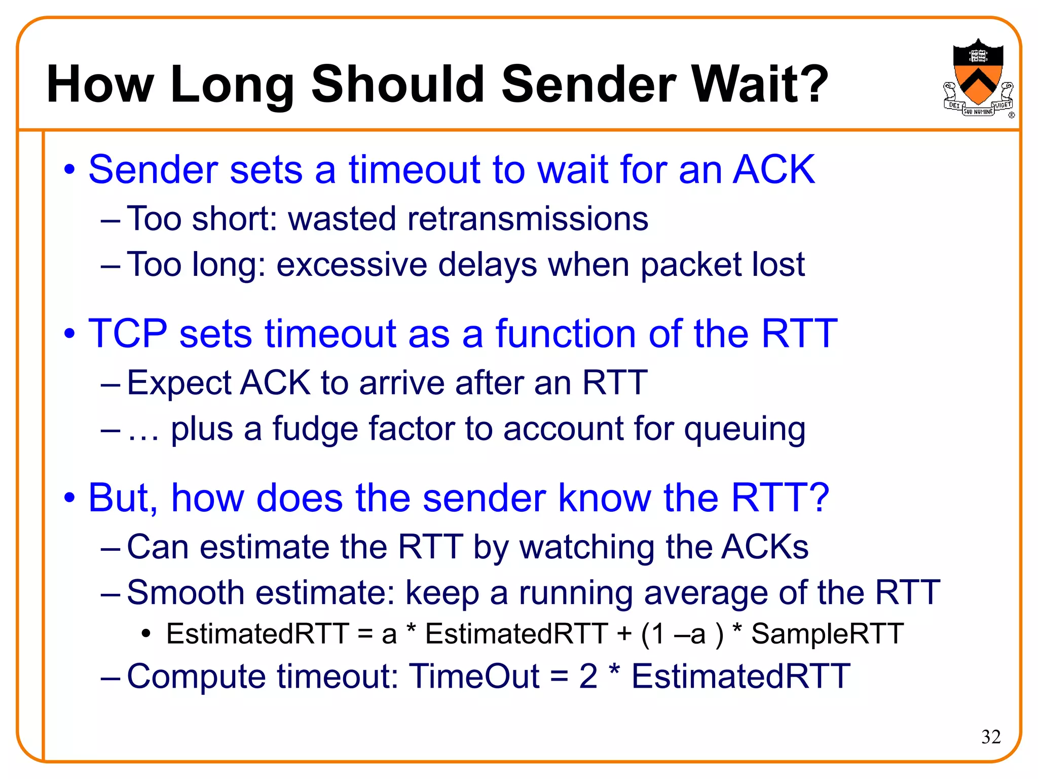 32
How Long Should Sender Wait?
• Sender sets a timeout to wait for an ACK
– Too short: wasted retransmissions
– Too long: excessive delays when packet lost
• TCP sets timeout as a function of the RTT
– Expect ACK to arrive after an RTT
– … plus a fudge factor to account for queuing
• But, how does the sender know the RTT?
– Can estimate the RTT by watching the ACKs
– Smooth estimate: keep a running average of the RTT
 EstimatedRTT = a * EstimatedRTT + (1 –a ) * SampleRTT
– Compute timeout: TimeOut = 2 * EstimatedRTT
 