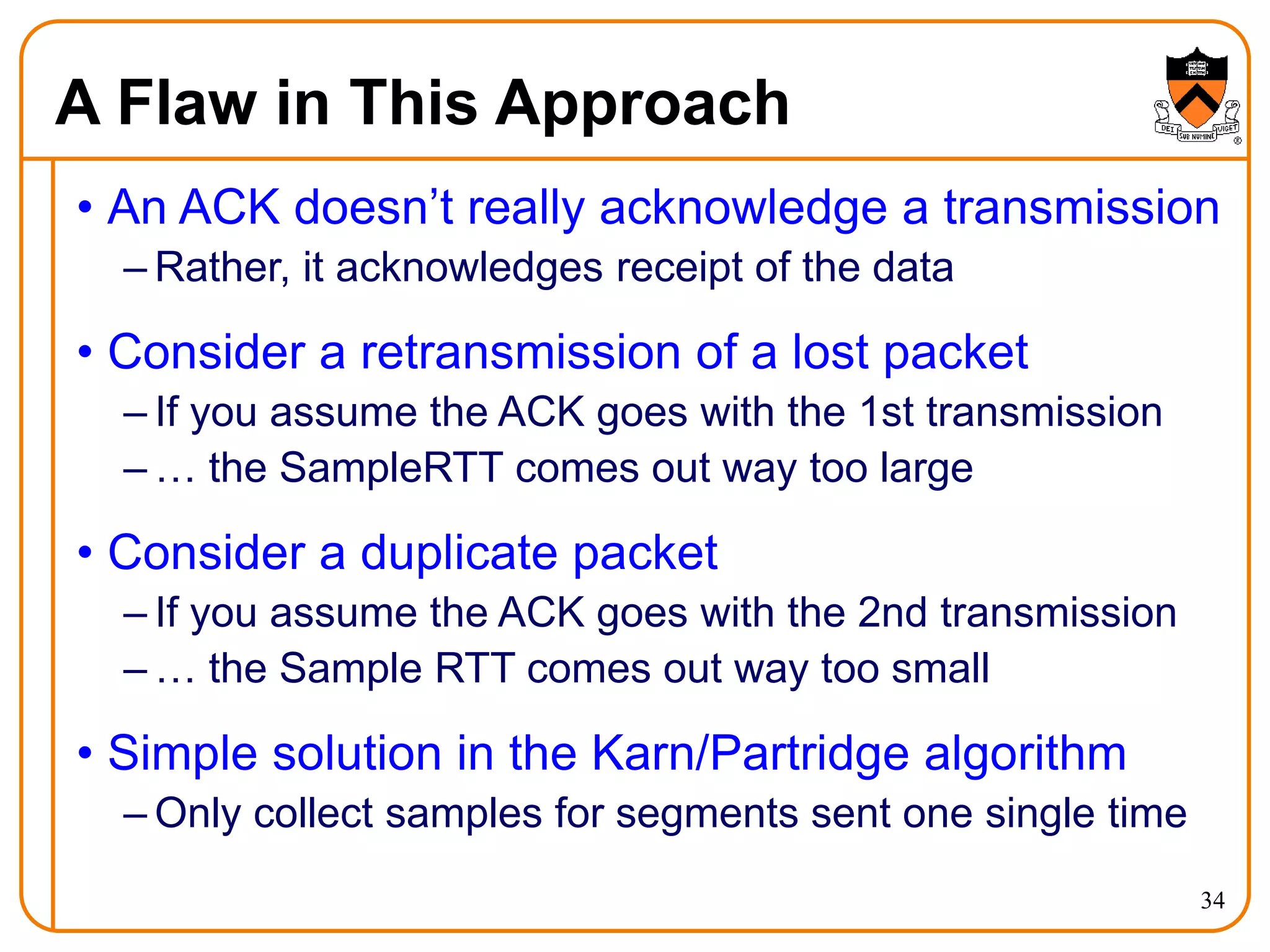 34
A Flaw in This Approach
• An ACK doesn’t really acknowledge a transmission
– Rather, it acknowledges receipt of the data
• Consider a retransmission of a lost packet
– If you assume the ACK goes with the 1st transmission
– … the SampleRTT comes out way too large
• Consider a duplicate packet
– If you assume the ACK goes with the 2nd transmission
– … the Sample RTT comes out way too small
• Simple solution in the Karn/Partridge algorithm
– Only collect samples for segments sent one single time
 
