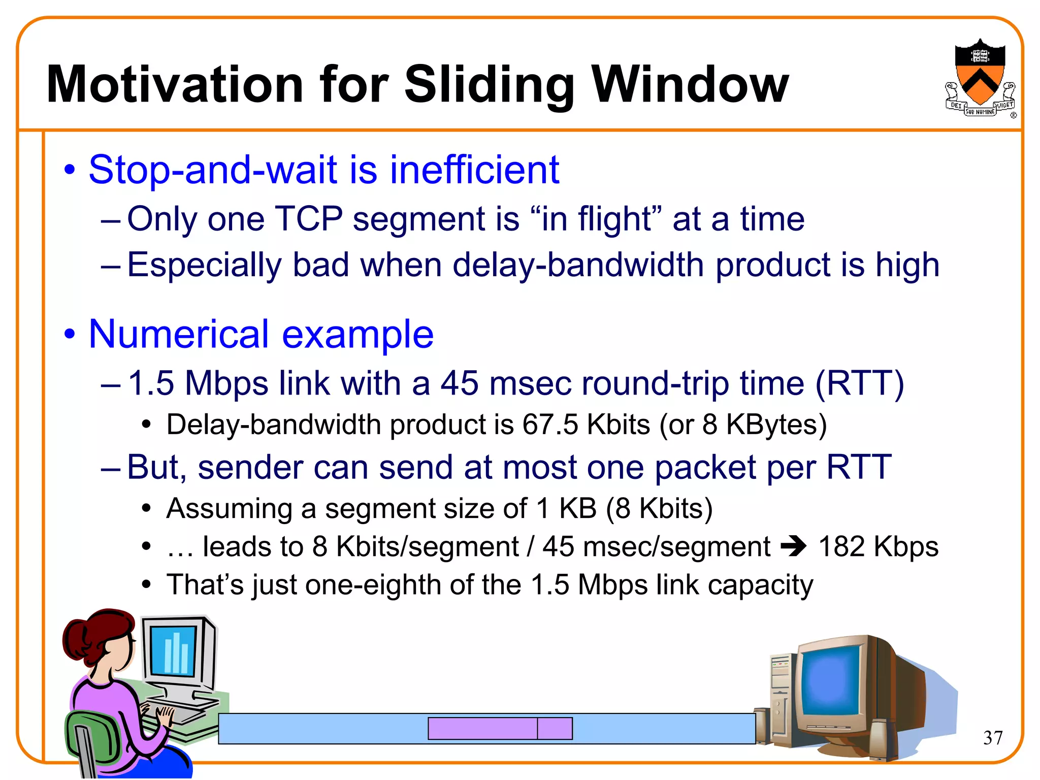 37
Motivation for Sliding Window
• Stop-and-wait is inefficient
– Only one TCP segment is “in flight” at a time
– Especially bad when delay-bandwidth product is high
• Numerical example
– 1.5 Mbps link with a 45 msec round-trip time (RTT)
 Delay-bandwidth product is 67.5 Kbits (or 8 KBytes)
– But, sender can send at most one packet per RTT
 Assuming a segment size of 1 KB (8 Kbits)
 … leads to 8 Kbits/segment / 45 msec/segment  182 Kbps
 That’s just one-eighth of the 1.5 Mbps link capacity
 