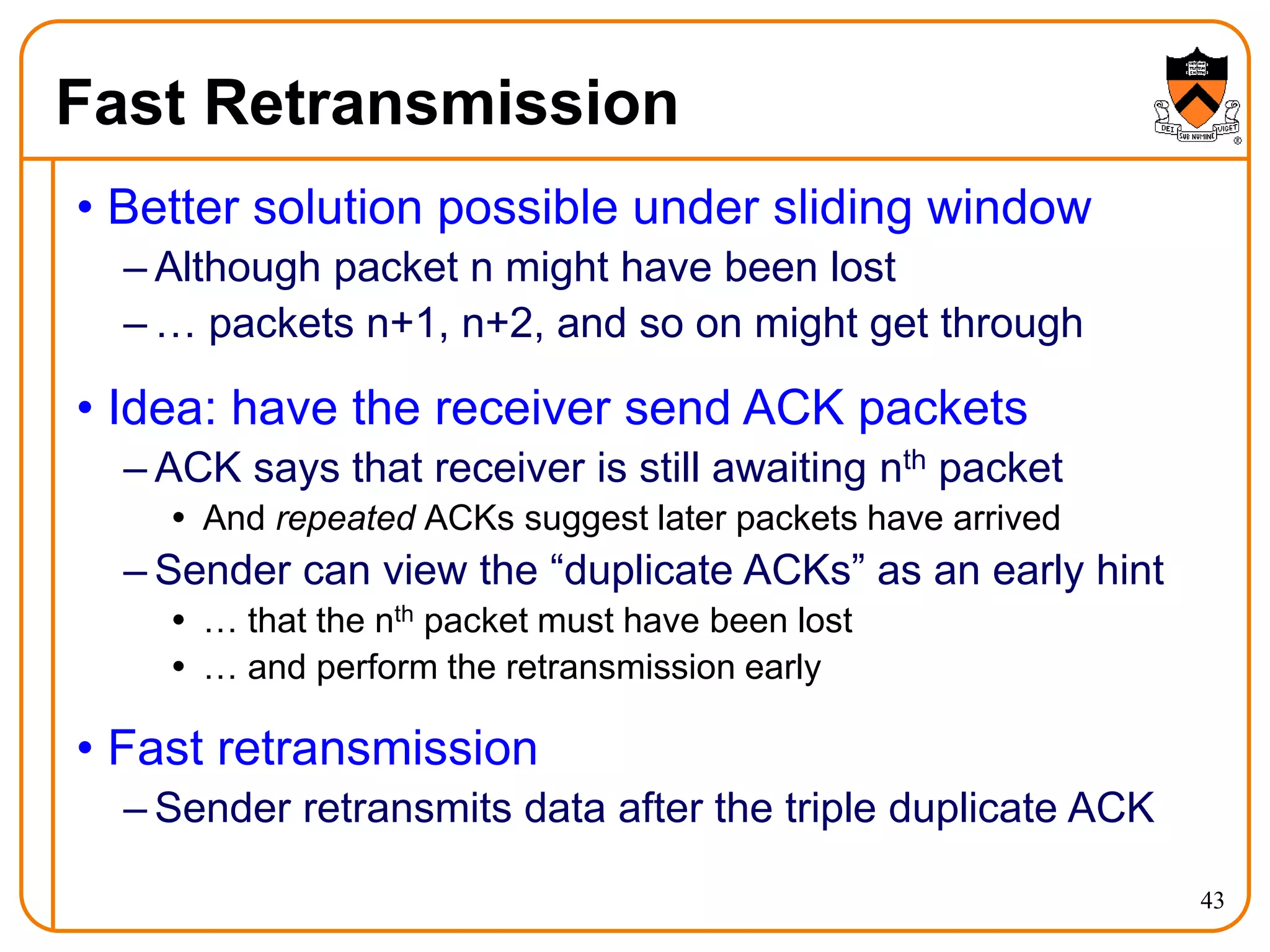43
Fast Retransmission
• Better solution possible under sliding window
– Although packet n might have been lost
– … packets n+1, n+2, and so on might get through
• Idea: have the receiver send ACK packets
– ACK says that receiver is still awaiting nth packet
 And repeated ACKs suggest later packets have arrived
– Sender can view the “duplicate ACKs” as an early hint
 … that the nth packet must have been lost
 … and perform the retransmission early
• Fast retransmission
– Sender retransmits data after the triple duplicate ACK
 