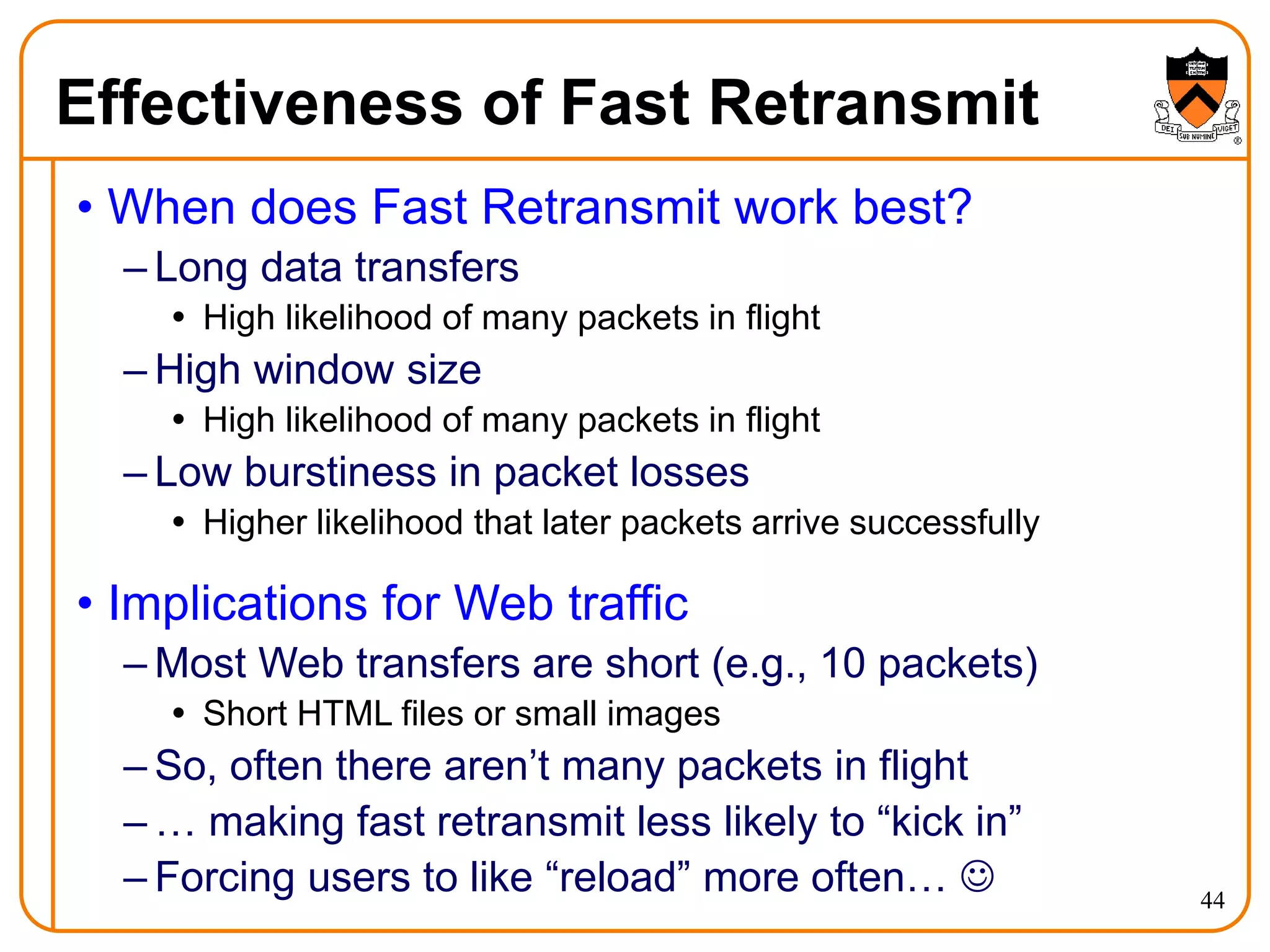 44
Effectiveness of Fast Retransmit
• When does Fast Retransmit work best?
– Long data transfers
 High likelihood of many packets in flight
– High window size
 High likelihood of many packets in flight
– Low burstiness in packet losses
 Higher likelihood that later packets arrive successfully
• Implications for Web traffic
– Most Web transfers are short (e.g., 10 packets)
 Short HTML files or small images
– So, often there aren’t many packets in flight
– … making fast retransmit less likely to “kick in”
– Forcing users to like “reload” more often… 
 