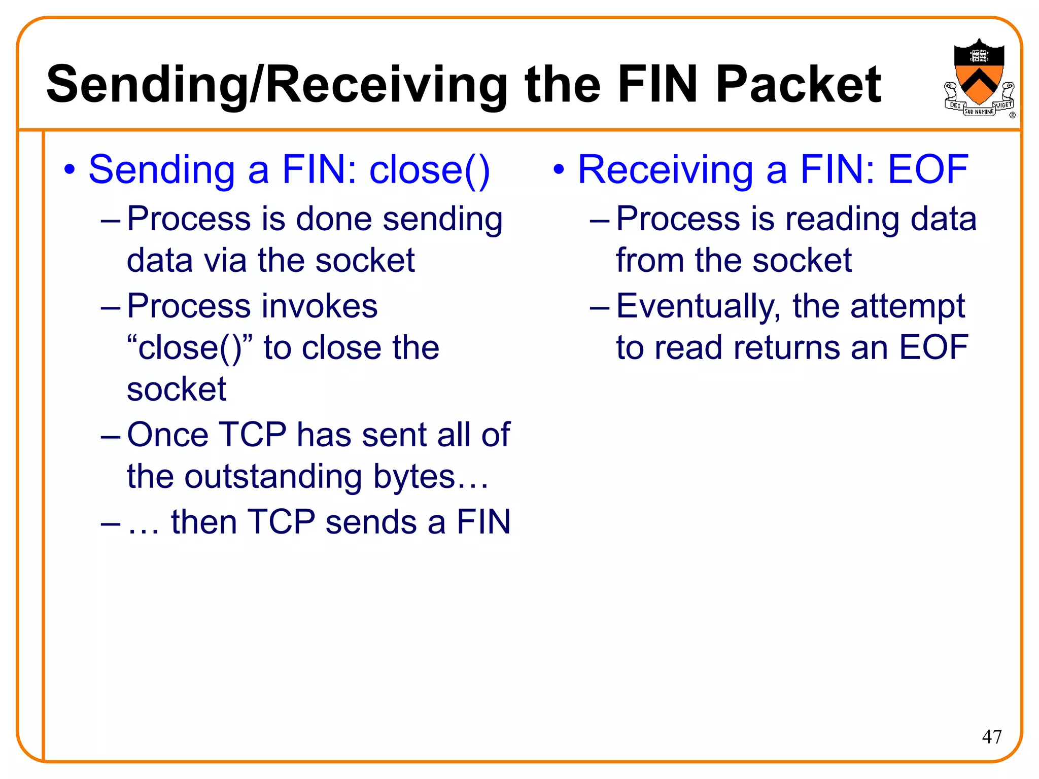 47
Sending/Receiving the FIN Packet
• Sending a FIN: close()
– Process is done sending
data via the socket
– Process invokes
“close()” to close the
socket
– Once TCP has sent all of
the outstanding bytes…
– … then TCP sends a FIN
• Receiving a FIN: EOF
– Process is reading data
from the socket
– Eventually, the attempt
to read returns an EOF
 
