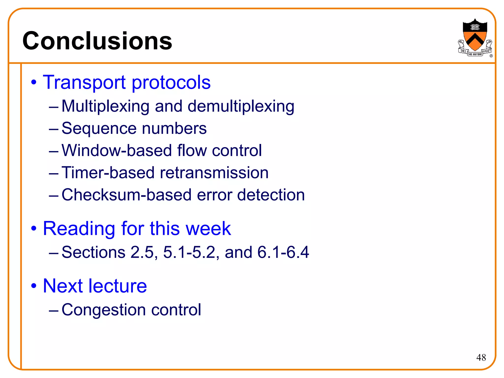 48
Conclusions
• Transport protocols
– Multiplexing and demultiplexing
– Sequence numbers
– Window-based flow control
– Timer-based retransmission
– Checksum-based error detection
• Reading for this week
– Sections 2.5, 5.1-5.2, and 6.1-6.4
• Next lecture
– Congestion control
 