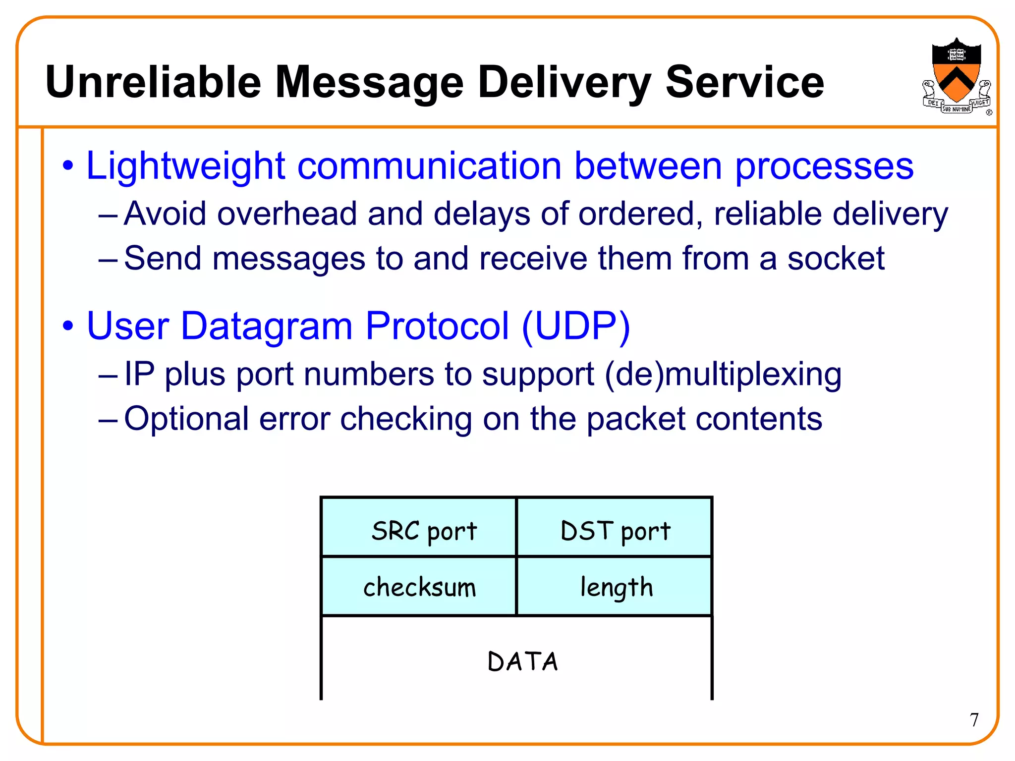 7
Unreliable Message Delivery Service
• Lightweight communication between processes
– Avoid overhead and delays of ordered, reliable delivery
– Send messages to and receive them from a socket
• User Datagram Protocol (UDP)
– IP plus port numbers to support (de)multiplexing
– Optional error checking on the packet contents
SRC port DST port
checksum length
DATA
 
