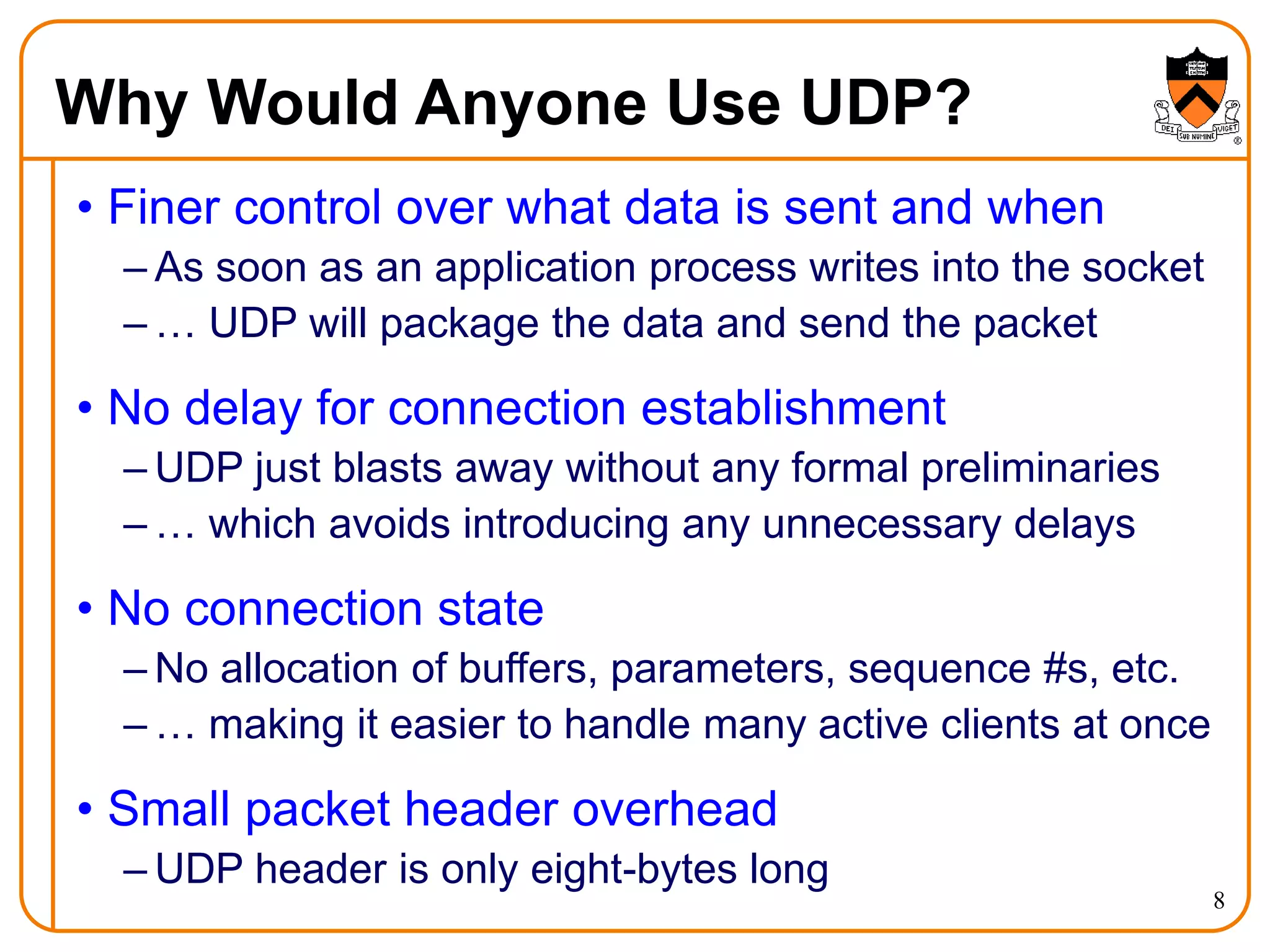 8
Why Would Anyone Use UDP?
• Finer control over what data is sent and when
– As soon as an application process writes into the socket
– … UDP will package the data and send the packet
• No delay for connection establishment
– UDP just blasts away without any formal preliminaries
– … which avoids introducing any unnecessary delays
• No connection state
– No allocation of buffers, parameters, sequence #s, etc.
– … making it easier to handle many active clients at once
• Small packet header overhead
– UDP header is only eight-bytes long
 