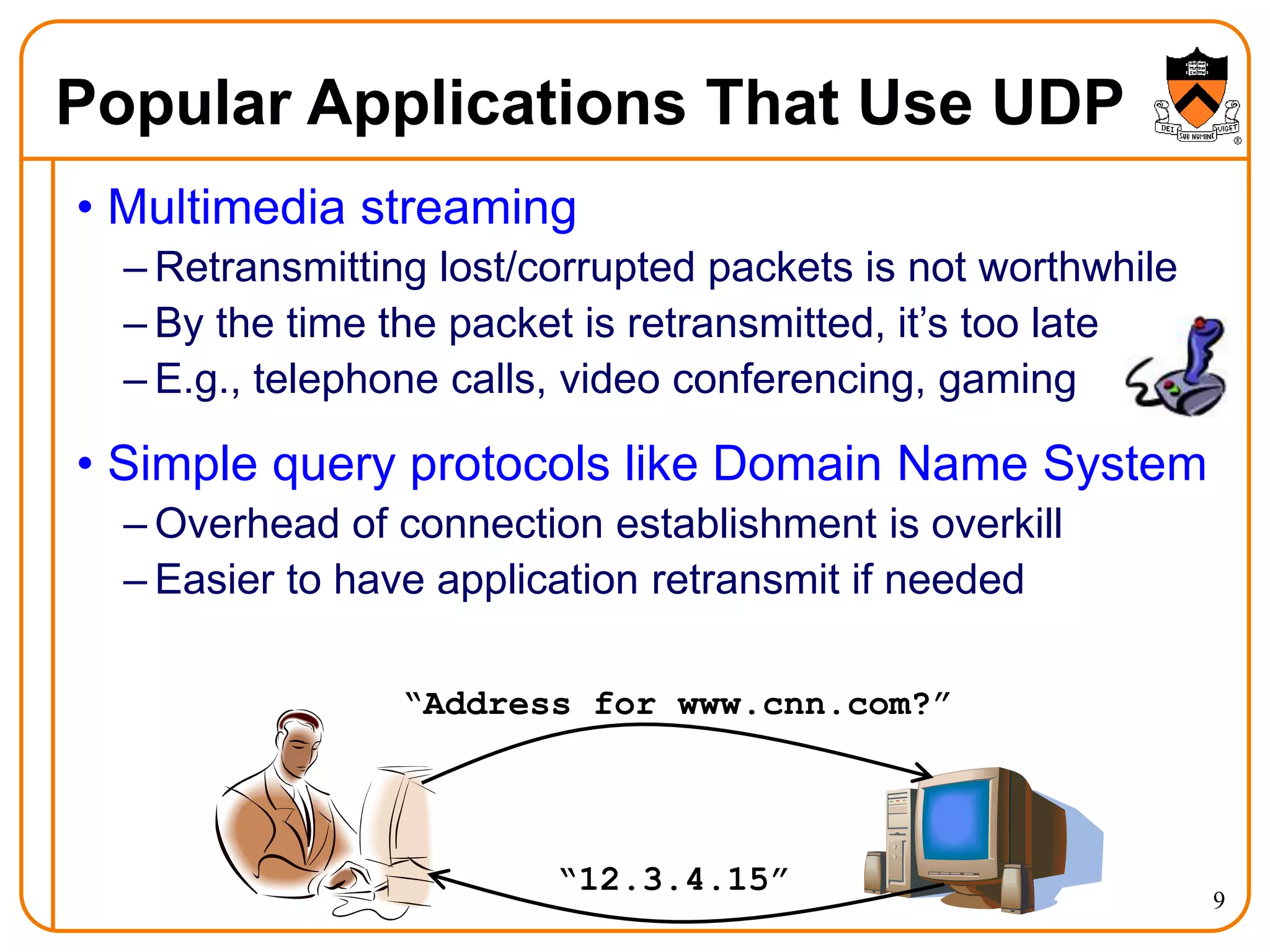 9
Popular Applications That Use UDP
• Multimedia streaming
– Retransmitting lost/corrupted packets is not worthwhile
– By the time the packet is retransmitted, it’s too late
– E.g., telephone calls, video conferencing, gaming
• Simple query protocols like Domain Name System
– Overhead of connection establishment is overkill
– Easier to have application retransmit if needed
“Address for www.cnn.com?”
“12.3.4.15”
 