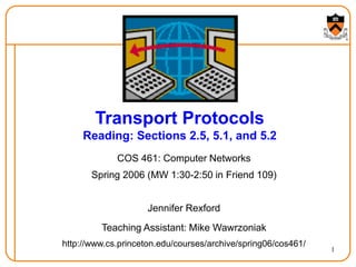 1
Transport Protocols
Reading: Sections 2.5, 5.1, and 5.2
COS 461: Computer Networks
Spring 2006 (MW 1:30-2:50 in Friend 109)
Jennifer Rexford
Teaching Assistant: Mike Wawrzoniak
http://www.cs.princeton.edu/courses/archive/spring06/cos461/
 